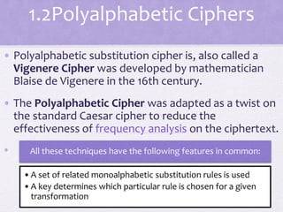 1.2Polyalphabetic Ciphers
• Polyalphabetic substitution cipher is, also called a
Vigenere Cipher was developed by mathematician
Blaise de Vigenere in the 16th century.
• The Polyalphabetic Cipher was adapted as a twist on
the standard Caesar cipher to reduce the
effectiveness of frequency analysis on the ciphertext.
• All these techniques have the following features in common:
•A set of related monoalphabetic substitution rules is used
•A key determines which particular rule is chosen for a given
transformation
 