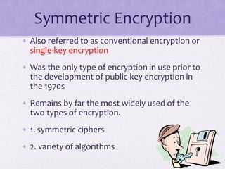 Symmetric Encryption
• Also referred to as conventional encryption or
single-key encryption
• Was the only type of encryption in use prior to
the development of public-key encryption in
the 1970s
• Remains by far the most widely used of the
two types of encryption.
• 1. symmetric ciphers
• 2. variety of algorithms
 