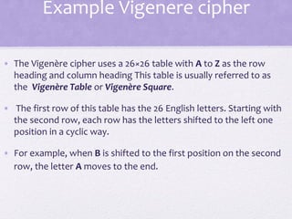 Example Vigenere cipher
• The Vigenère cipher uses a 26×26 table with A to Z as the row
heading and column heading This table is usually referred to as
the Vigenère Table or Vigenère Square.
• The first row of this table has the 26 English letters. Starting with
the second row, each row has the letters shifted to the left one
position in a cyclic way.
• For example, when B is shifted to the first position on the second
row, the letter A moves to the end.
 