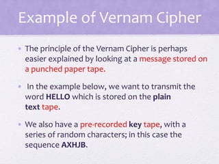 Example of Vernam Cipher
• The principle of the Vernam Cipher is perhaps
easier explained by looking at a message stored on
a punched paper tape.
• In the example below, we want to transmit the
word HELLO which is stored on the plain
text tape.
• We also have a pre-recorded key tape, with a
series of random characters; in this case the
sequence AXHJB.
 