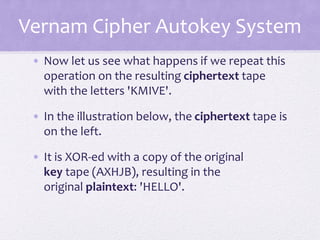 Vernam Cipher Autokey System
• Now let us see what happens if we repeat this
operation on the resulting ciphertext tape
with the letters 'KMIVE'.
• In the illustration below, the ciphertext tape is
on the left.
• It is XOR-ed with a copy of the original
key tape (AXHJB), resulting in the
original plaintext: 'HELLO'.
 