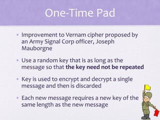 One-Time Pad
• Improvement to Vernam cipher proposed by
an Army Signal Corp officer, Joseph
Mauborgne
• Use a random key that is as long as the
message so that the key need not be repeated
• Key is used to encrypt and decrypt a single
message and then is discarded
• Each new message requires a new key of the
same length as the new message
 