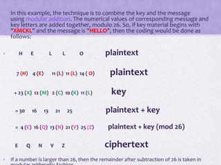 • In this example, the technique is to combine the key and the message
using modular addition. The numerical values of corresponding message and
key letters are added together, modulo 26. So, if key material begins with
"XMCKL" and the message is "HELLO", then the coding would be done as
follows:
• H E L L O plaintext
7 (H) 4 (E) 11 (L) 11 (L) 14 ( O) plaintext
+ 23 (X) 12 (M) 2 (C) 10 (K) 11 (L) key
= 30 16 13 21 25 plaintext + key
= 4 (E) 16 (Q) 13 (N) 21 (V) 25 (Z) plaintext + key (mod 26)
E Q N V Z ciphertext
• If a number is larger than 26, then the remainder after subtraction of 26 is taken in
 