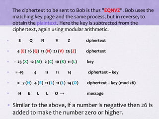 • The ciphertext to be sent to Bob is thus "EQNVZ". Bob uses the
matching key page and the same process, but in reverse, to
obtain the plaintext. Here the key is subtracted from the
ciphertext, again using modular arithmetic:
• E Q N V Z ciphertext
• 4 (E) 16 (Q) 13 (N) 21 (V) 25 (Z) ciphertext
• - 23 (X) 12 (M) 2 (C) 10 (K) 11 (L) key
• = -19 4 11 11 14 ciphertext – key
• = 7 (H) 4 (E) 11 (L) 11 (L) 14 (O) ciphertext – key (mod 26)
• H E L L O → message
• Similar to the above, if a number is negative then 26 is
added to make the number zero or higher.
 