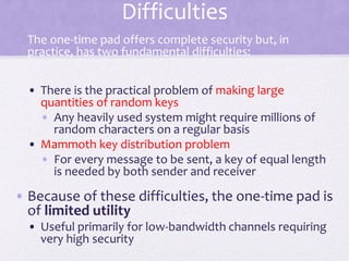 Difficulties
• The one-time pad offers complete security but, in
practice, has two fundamental difficulties:
• There is the practical problem of making large
quantities of random keys
• Any heavily used system might require millions of
random characters on a regular basis
• Mammoth key distribution problem
• For every message to be sent, a key of equal length
is needed by both sender and receiver
• Because of these difficulties, the one-time pad is
of limited utility
• Useful primarily for low-bandwidth channels requiring
very high security
 