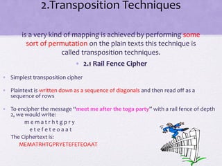 2.Transposition Techniques
is a very kind of mapping is achieved by performing some
sort of permutation on the plain texts this technique is
called transposition techniques.
• 2.1 Rail Fence Cipher
• Simplest transposition cipher
• Plaintext is written down as a sequence of diagonals and then read off as a
sequence of rows
• To encipher the message “meet me after the toga party” with a rail fence of depth
2, we would write:
m e m a t r h t g p r y
e t e f e t e o a a t
The Ciphertext is:
MEMATRHTGPRYETEFETEOAAT
 