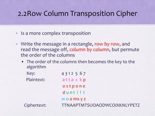2.2Row Column Transposition Cipher
• Is a more complex transposition
• Write the message in a rectangle, row by row, and
read the message off, column by column, but permute
the order of the columns
• The order of the columns then becomes the key to the
algorithm
Key: 4 3 1 2 5 6 7
Plaintext: a t t a c k p
o s t p o n e
d u n t i l t
w o a mx y z
Ciphertext: TTNAAPTMTSUOAODWCOIXKNLYPETZ
 
