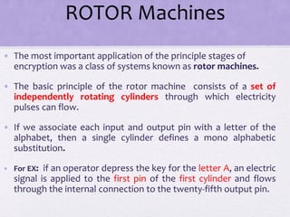 ROTOR Machines
• The most important application of the principle stages of
encryption was a class of systems known as rotor machines.
• The basic principle of the rotor machine consists of a set of
independently rotating cylinders through which electricity
pulses can flow.
• If we associate each input and output pin with a letter of the
alphabet, then a single cylinder defines a mono alphabetic
substitution.
• For EX: if an operator depress the key for the letter A, an electric
signal is applied to the first pin of the first cylinder and flows
through the internal connection to the twenty-fifth output pin.
 
