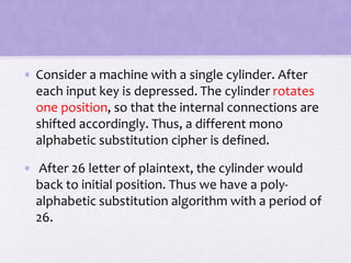 • Consider a machine with a single cylinder. After
each input key is depressed. The cylinder rotates
one position, so that the internal connections are
shifted accordingly. Thus, a different mono
alphabetic substitution cipher is defined.
• After 26 letter of plaintext, the cylinder would
back to initial position. Thus we have a poly-
alphabetic substitution algorithm with a period of
26.
 