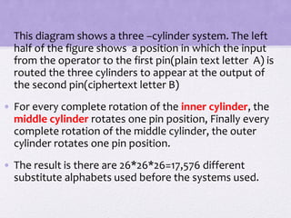 • This diagram shows a three –cylinder system. The left
half of the figure shows a position in which the input
from the operator to the first pin(plain text letter A) is
routed the three cylinders to appear at the output of
the second pin(ciphertext letter B)
• For every complete rotation of the inner cylinder, the
middle cylinder rotates one pin position, Finally every
complete rotation of the middle cylinder, the outer
cylinder rotates one pin position.
• The result is there are 26*26*26=17,576 different
substitute alphabets used before the systems used.
 