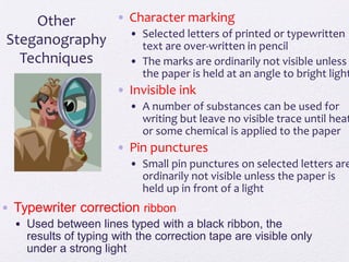 • Character marking
• Selected letters of printed or typewritten
text are over-written in pencil
• The marks are ordinarily not visible unless
the paper is held at an angle to bright light
• Invisible ink
• A number of substances can be used for
writing but leave no visible trace until heat
or some chemical is applied to the paper
• Pin punctures
• Small pin punctures on selected letters are
ordinarily not visible unless the paper is
held up in front of a light
Other
Steganography
Techniques
• Typewriter correction ribbon
• Used between lines typed with a black ribbon, the
results of typing with the correction tape are visible only
under a strong light
 