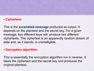• Ciphertext:
This is the scrambled message produced as output. It
depends on the plaintext and the secret key. For a given
message, two different keys will produce two different
ciphertexts. The ciphertext is an apparently random stream of
data and, as it stands, is unintelligible.
• Decryption algorithm:
This is essentially the encryption algorithm run in reverse. It
takes the ciphertext and the secret key and produces the
original plaintext.
 