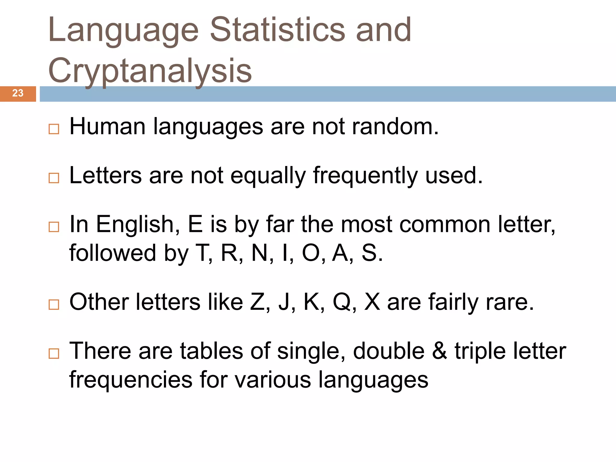 Language Statistics and
Cryptanalysis23
 Human languages are not random.
 Letters are not equally frequently used.
 In English, E is by far the most common letter,
followed by T, R, N, I, O, A, S.
 Other letters like Z, J, K, Q, X are fairly rare.
 There are tables of single, double & triple letter
frequencies for various languages
 