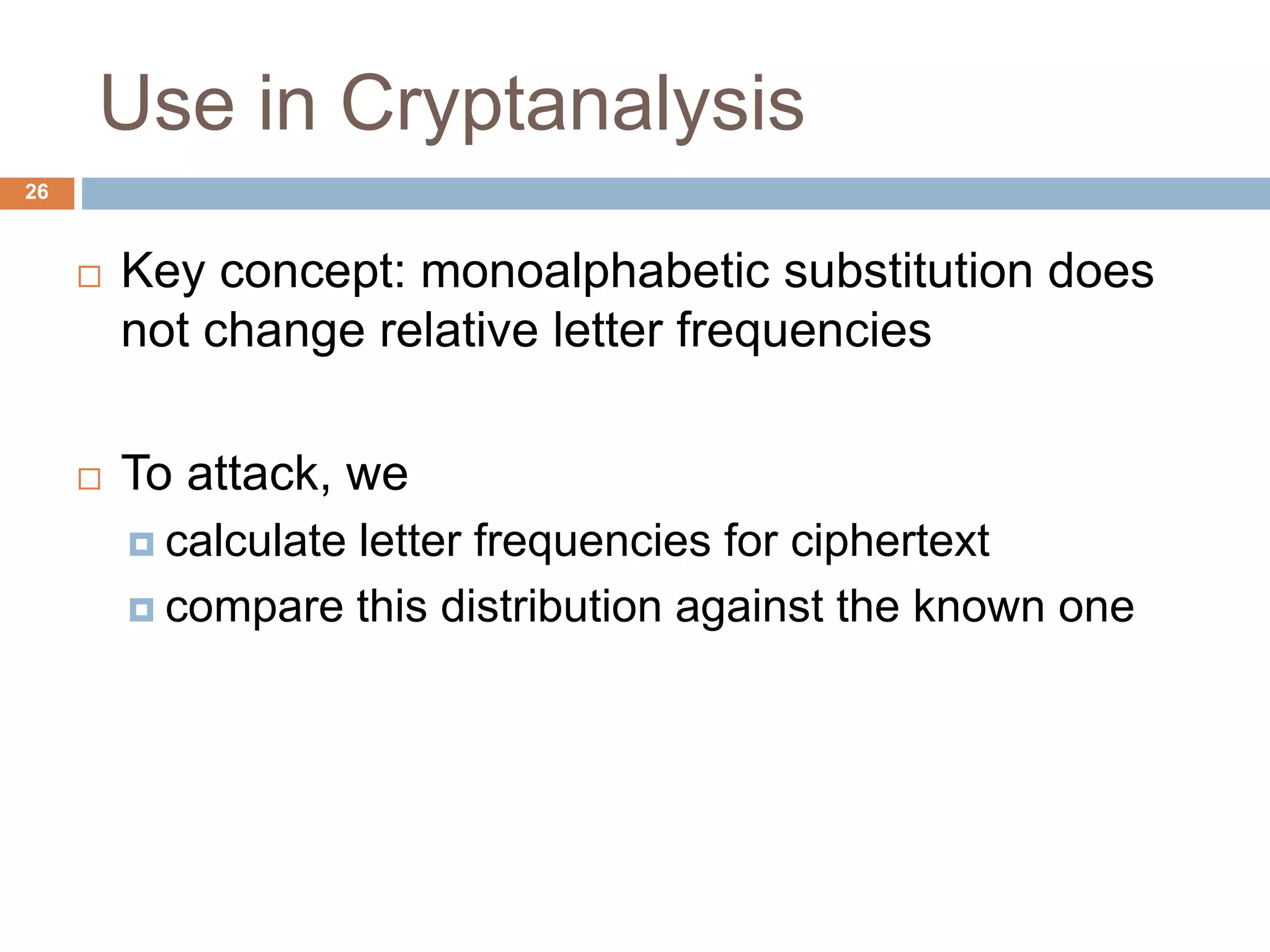 Use in Cryptanalysis
26
 Key concept: monoalphabetic substitution does
not change relative letter frequencies
 To attack, we
 calculate letter frequencies for ciphertext
 compare this distribution against the known one
 