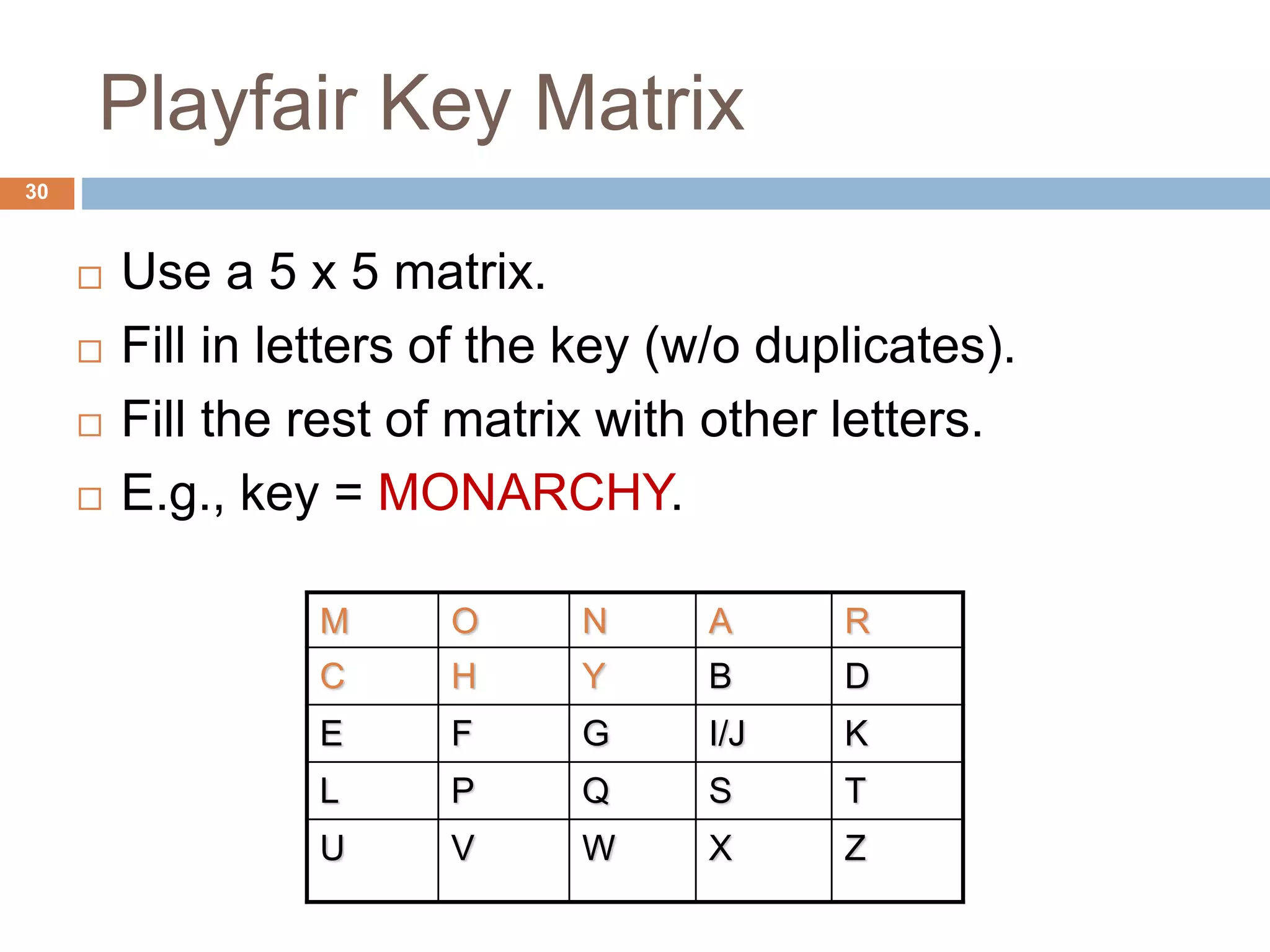 Playfair Key Matrix
30
 Use a 5 x 5 matrix.
 Fill in letters of the key (w/o duplicates).
 Fill the rest of matrix with other letters.
 E.g., key = MONARCHY.
M O N A R
C H Y B D
E F G I/J K
L P Q S T
U V W X Z
 