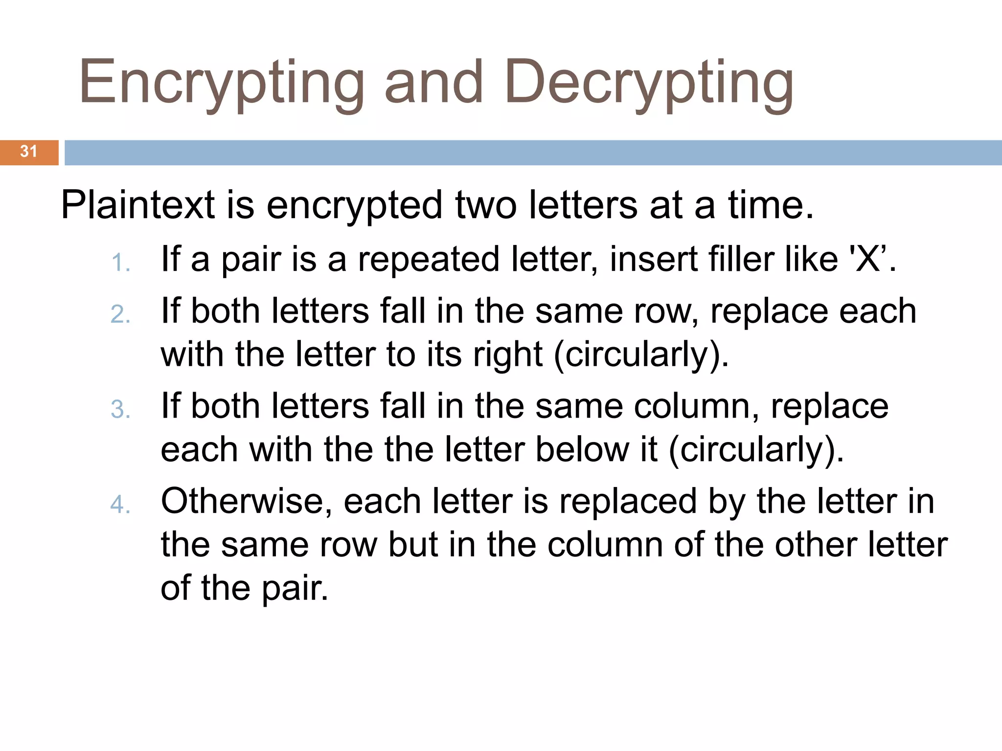 Encrypting and Decrypting
31
Plaintext is encrypted two letters at a time.
1. If a pair is a repeated letter, insert filler like 'X’.
2. If both letters fall in the same row, replace each
with the letter to its right (circularly).
3. If both letters fall in the same column, replace
each with the the letter below it (circularly).
4. Otherwise, each letter is replaced by the letter in
the same row but in the column of the other letter
of the pair.
 