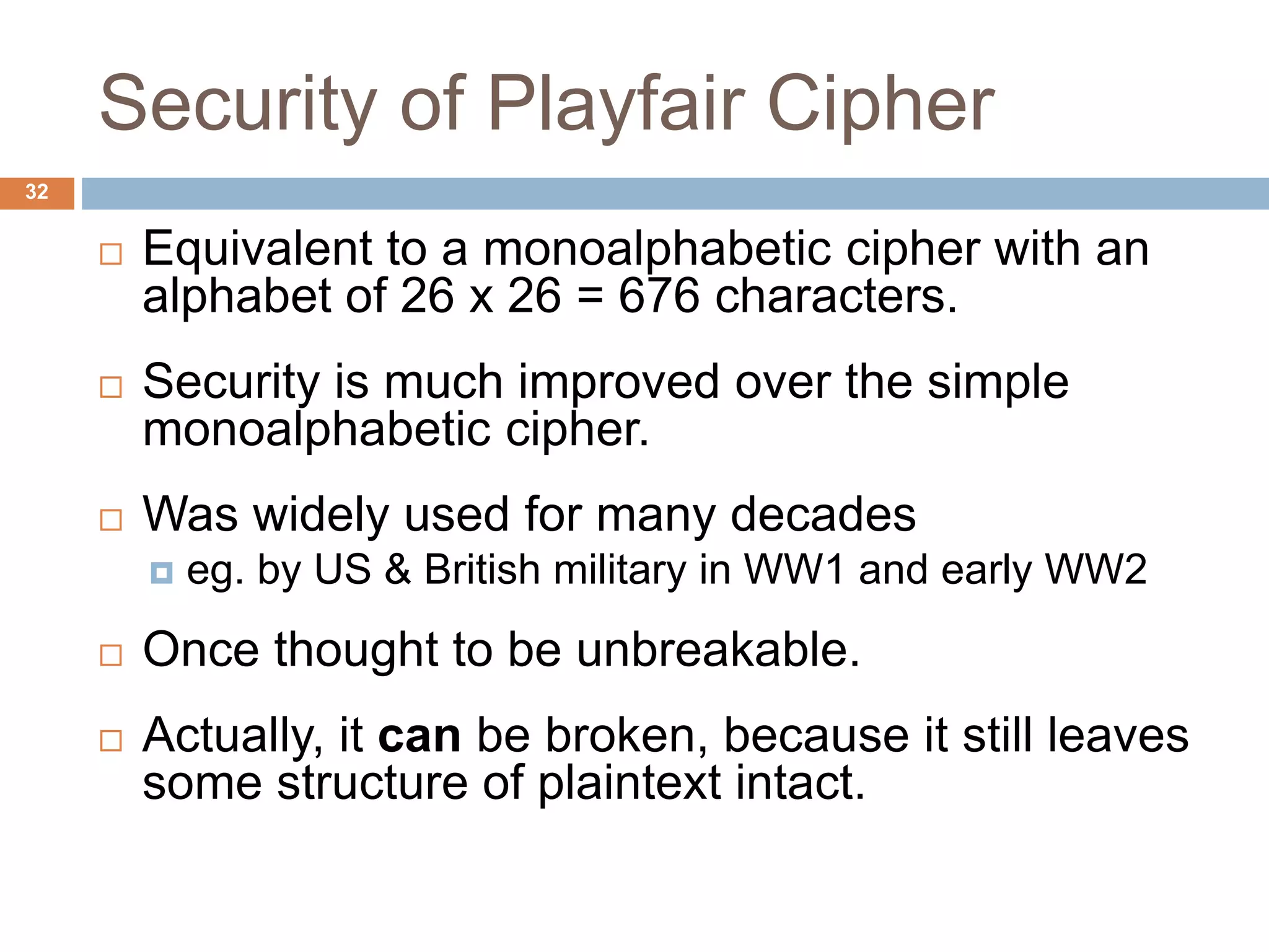 Security of Playfair Cipher
32
 Equivalent to a monoalphabetic cipher with an
alphabet of 26 x 26 = 676 characters.
 Security is much improved over the simple
monoalphabetic cipher.
 Was widely used for many decades
 eg. by US & British military in WW1 and early WW2
 Once thought to be unbreakable.
 Actually, it can be broken, because it still leaves
some structure of plaintext intact.
 