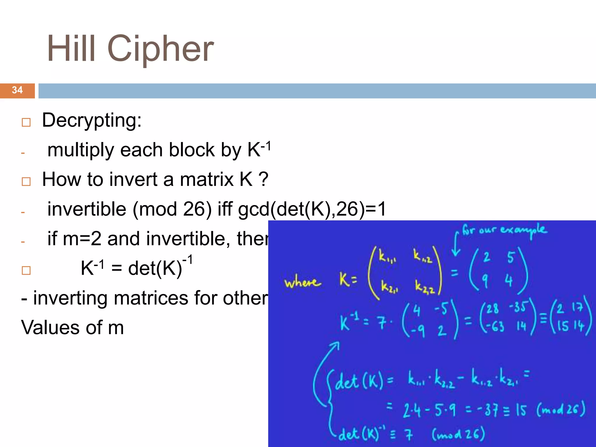 Hill Cipher
 Decrypting:
- multiply each block by K-1
 How to invert a matrix K ?
- invertible (mod 26) iff gcd(det(K),26)=1
- if m=2 and invertible, then:
 K-1 = det(K)
-1
- inverting matrices for other
Values of m
34
 