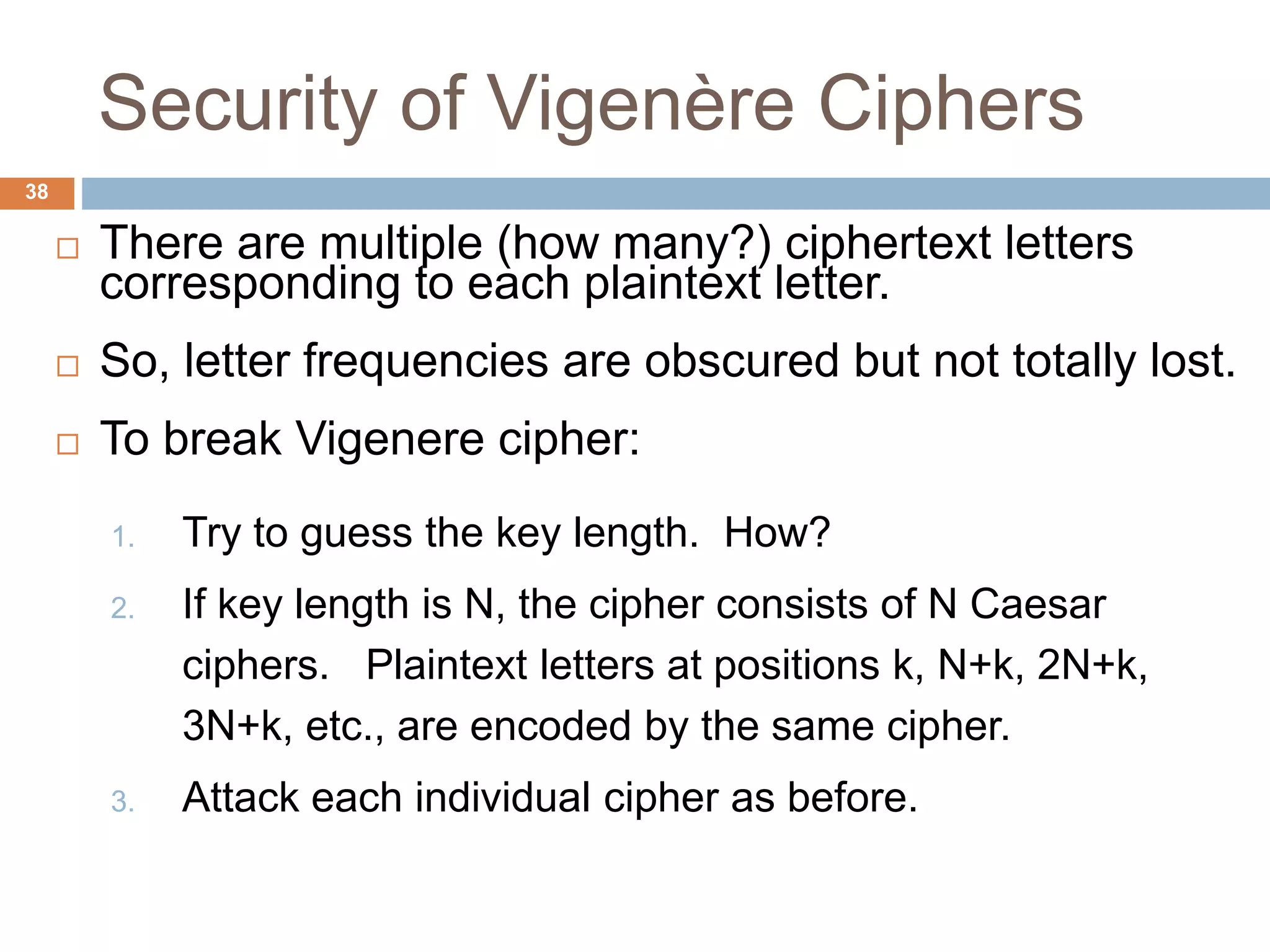 Security of Vigenère Ciphers
38
 There are multiple (how many?) ciphertext letters
corresponding to each plaintext letter.
 So, letter frequencies are obscured but not totally lost.
 To break Vigenere cipher:
1. Try to guess the key length. How?
2. If key length is N, the cipher consists of N Caesar
ciphers. Plaintext letters at positions k, N+k, 2N+k,
3N+k, etc., are encoded by the same cipher.
3. Attack each individual cipher as before.
 