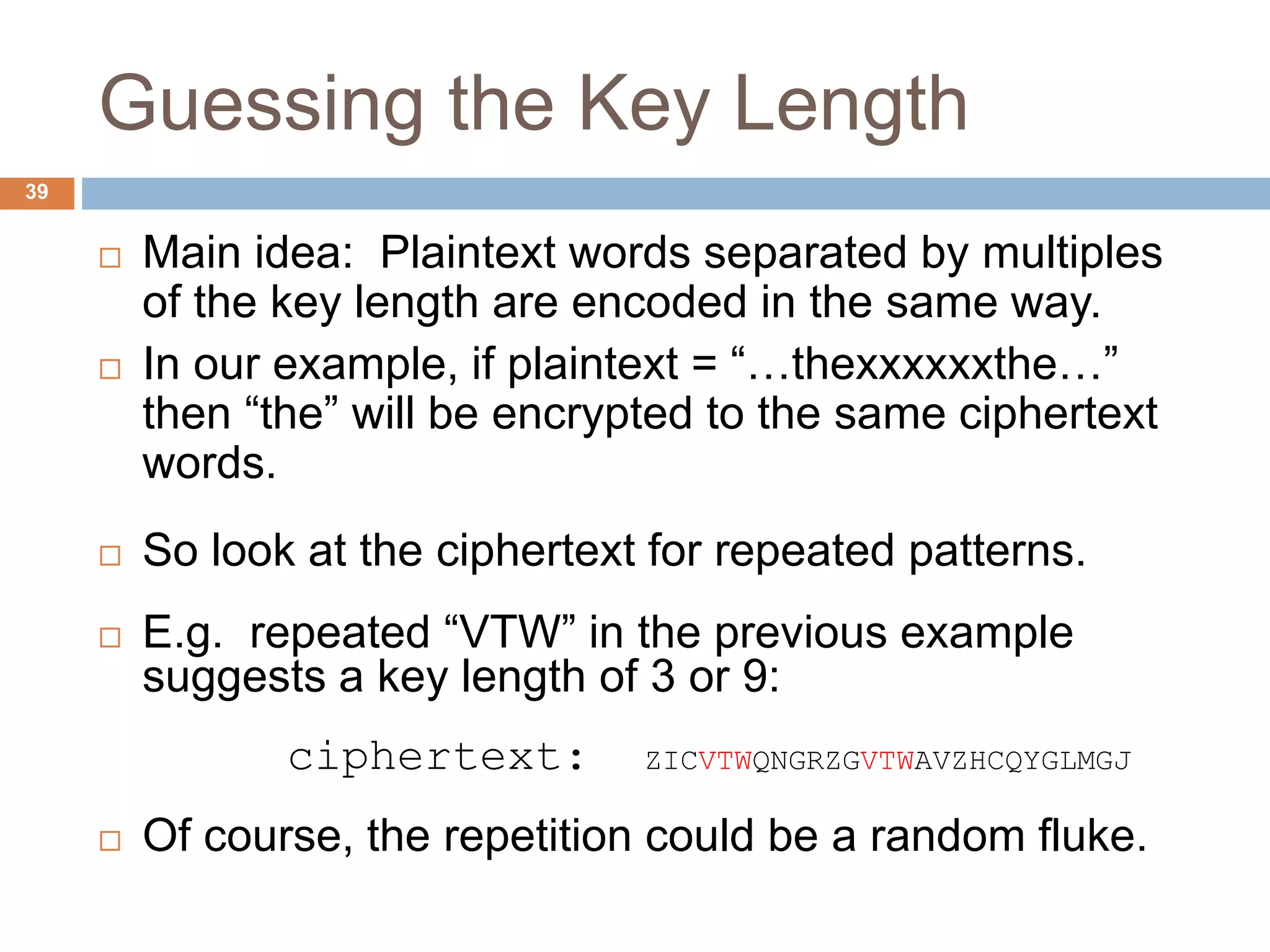 Guessing the Key Length
39
 Main idea: Plaintext words separated by multiples
of the key length are encoded in the same way.
 In our example, if plaintext = “…thexxxxxxthe…”
then “the” will be encrypted to the same ciphertext
words.
 So look at the ciphertext for repeated patterns.
 E.g. repeated “VTW” in the previous example
suggests a key length of 3 or 9:
ciphertext: ZICVTWQNGRZGVTWAVZHCQYGLMGJ
 Of course, the repetition could be a random fluke.
 