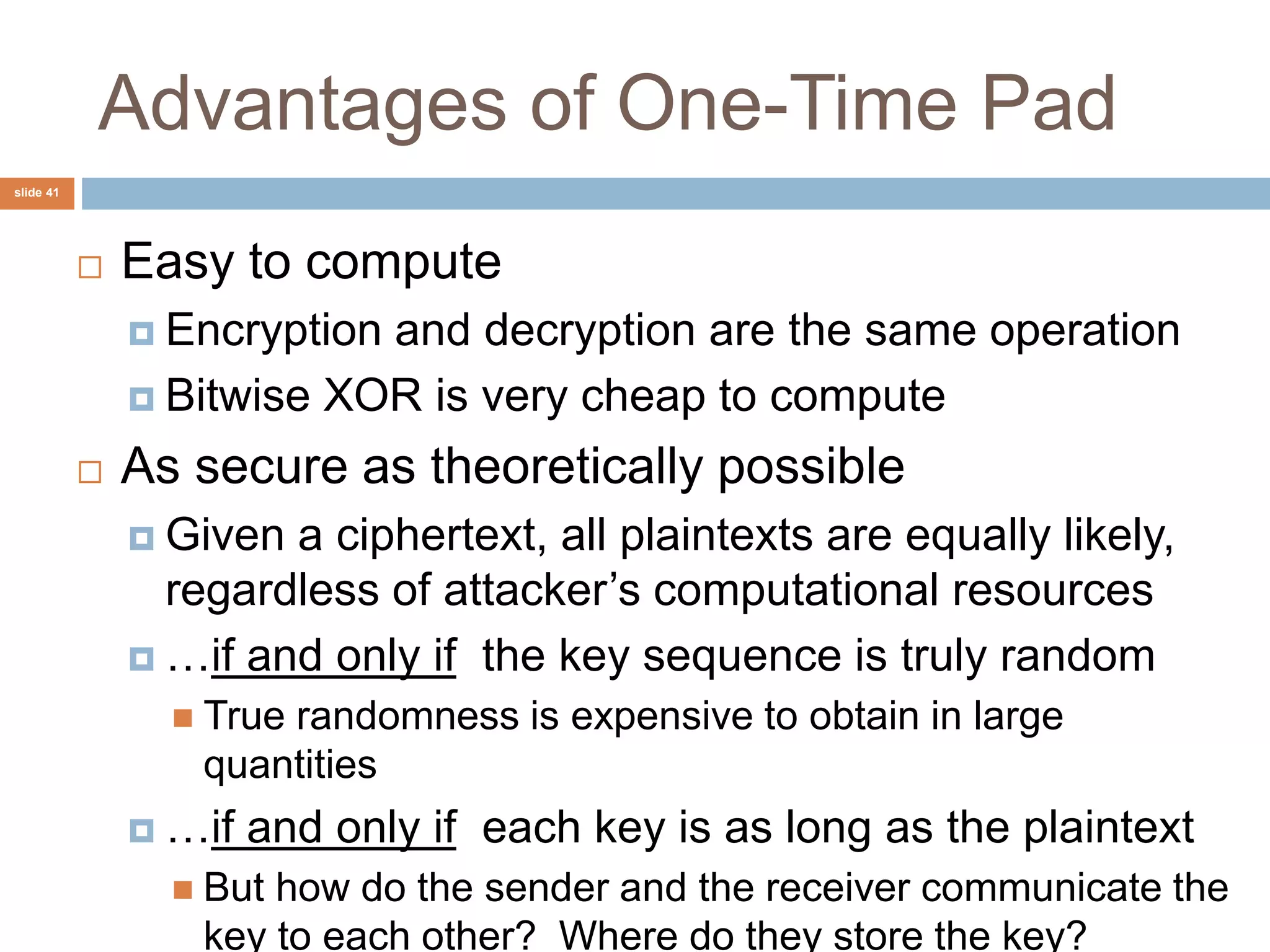 slide 41
Advantages of One-Time Pad
 Easy to compute
 Encryption and decryption are the same operation
 Bitwise XOR is very cheap to compute
 As secure as theoretically possible
 Given a ciphertext, all plaintexts are equally likely,
regardless of attacker’s computational resources
 …if and only if the key sequence is truly random
 True randomness is expensive to obtain in large
quantities
 …if and only if each key is as long as the plaintext
 But how do the sender and the receiver communicate the
key to each other? Where do they store the key?
 