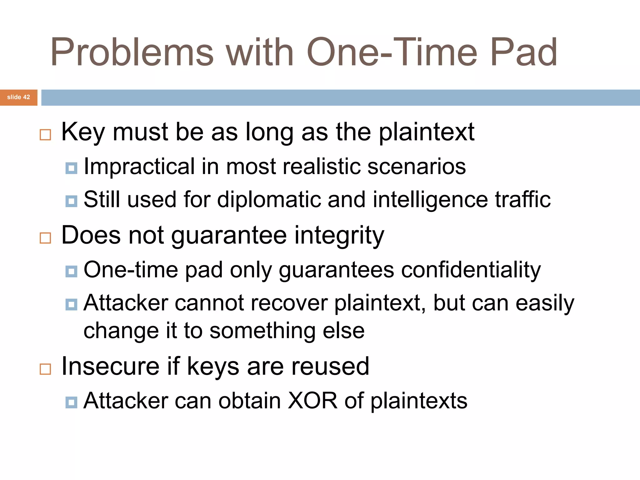 slide 42
Problems with One-Time Pad
 Key must be as long as the plaintext
 Impractical in most realistic scenarios
 Still used for diplomatic and intelligence traffic
 Does not guarantee integrity
 One-time pad only guarantees confidentiality
 Attacker cannot recover plaintext, but can easily
change it to something else
 Insecure if keys are reused
 Attacker can obtain XOR of plaintexts
 