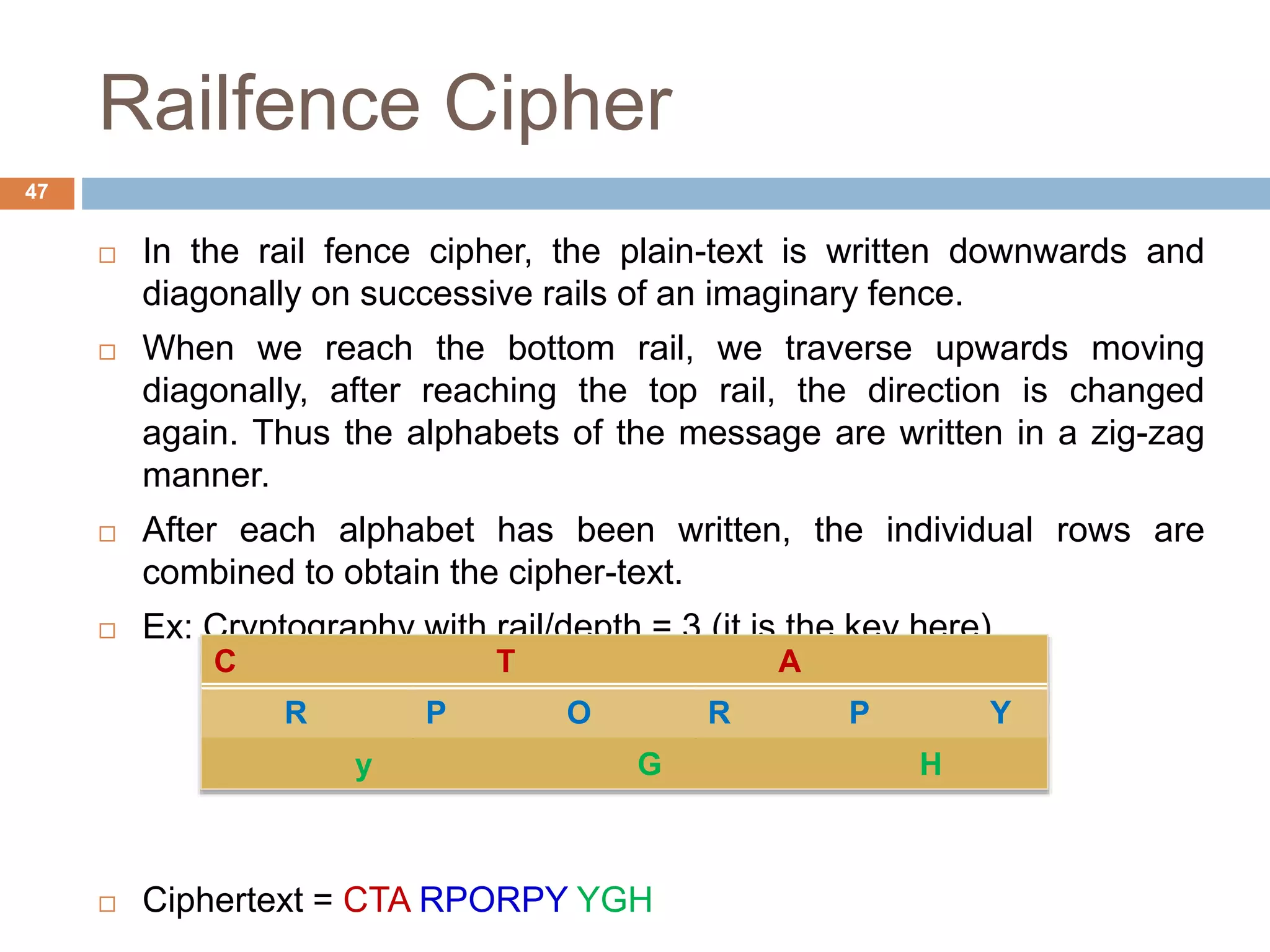 Railfence Cipher
 In the rail fence cipher, the plain-text is written downwards and
diagonally on successive rails of an imaginary fence.
 When we reach the bottom rail, we traverse upwards moving
diagonally, after reaching the top rail, the direction is changed
again. Thus the alphabets of the message are written in a zig-zag
manner.
 After each alphabet has been written, the individual rows are
combined to obtain the cipher-text.
 Ex: Cryptography with rail/depth = 3 (it is the key here)
 Ciphertext = CTA RPORPY YGH
47
C T A
R P O R P Y
y G H
 