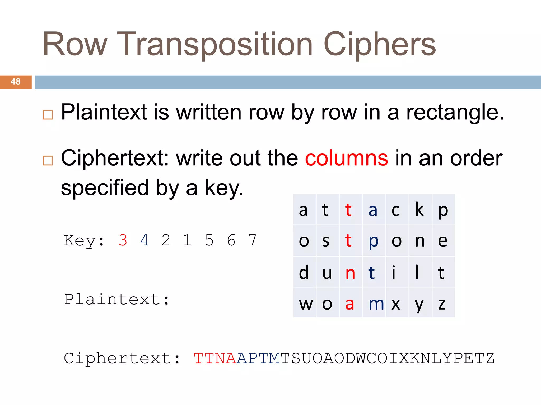 Row Transposition Ciphers
48
 Plaintext is written row by row in a rectangle.
 Ciphertext: write out the columns in an order
specified by a key.
Key: 3 4 2 1 5 6 7
Plaintext:
Ciphertext: TTNAAPTMTSUOAODWCOIXKNLYPETZ
a t t a c k p
o s t p o n e
d u n t i l t
w o a m x y z
 