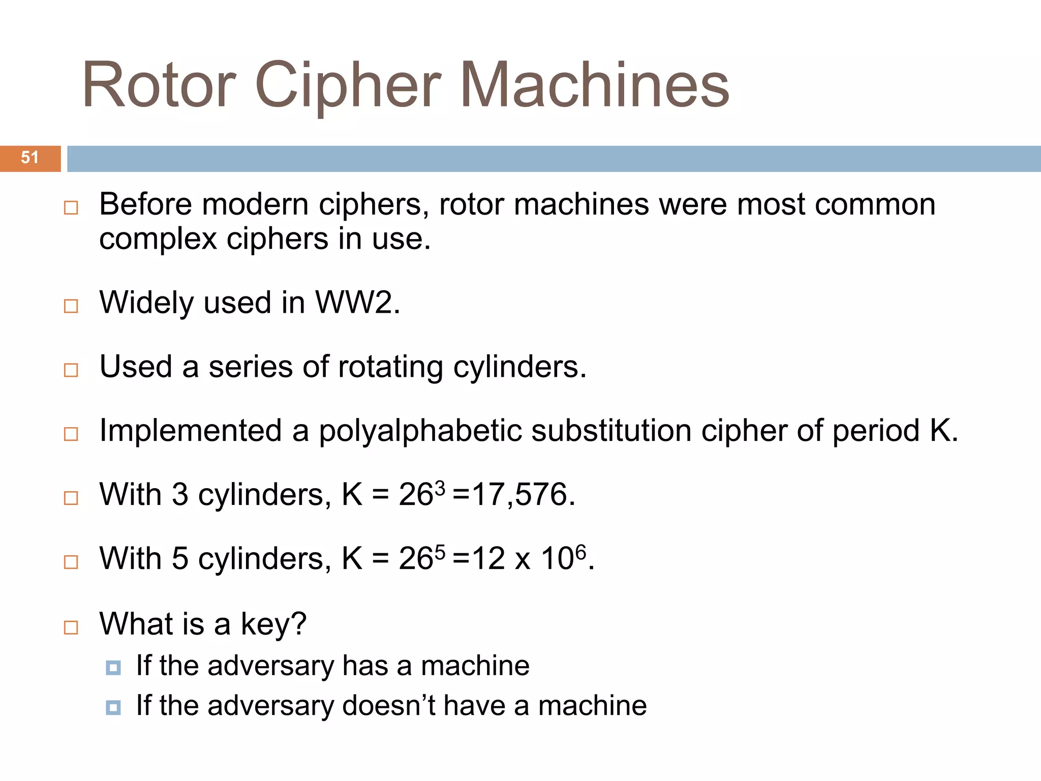 Rotor Cipher Machines
51
 Before modern ciphers, rotor machines were most common
complex ciphers in use.
 Widely used in WW2.
 Used a series of rotating cylinders.
 Implemented a polyalphabetic substitution cipher of period K.
 With 3 cylinders, K = 263 =17,576.
 With 5 cylinders, K = 265 =12 x 106.
 What is a key?
 If the adversary has a machine
 If the adversary doesn’t have a machine
 