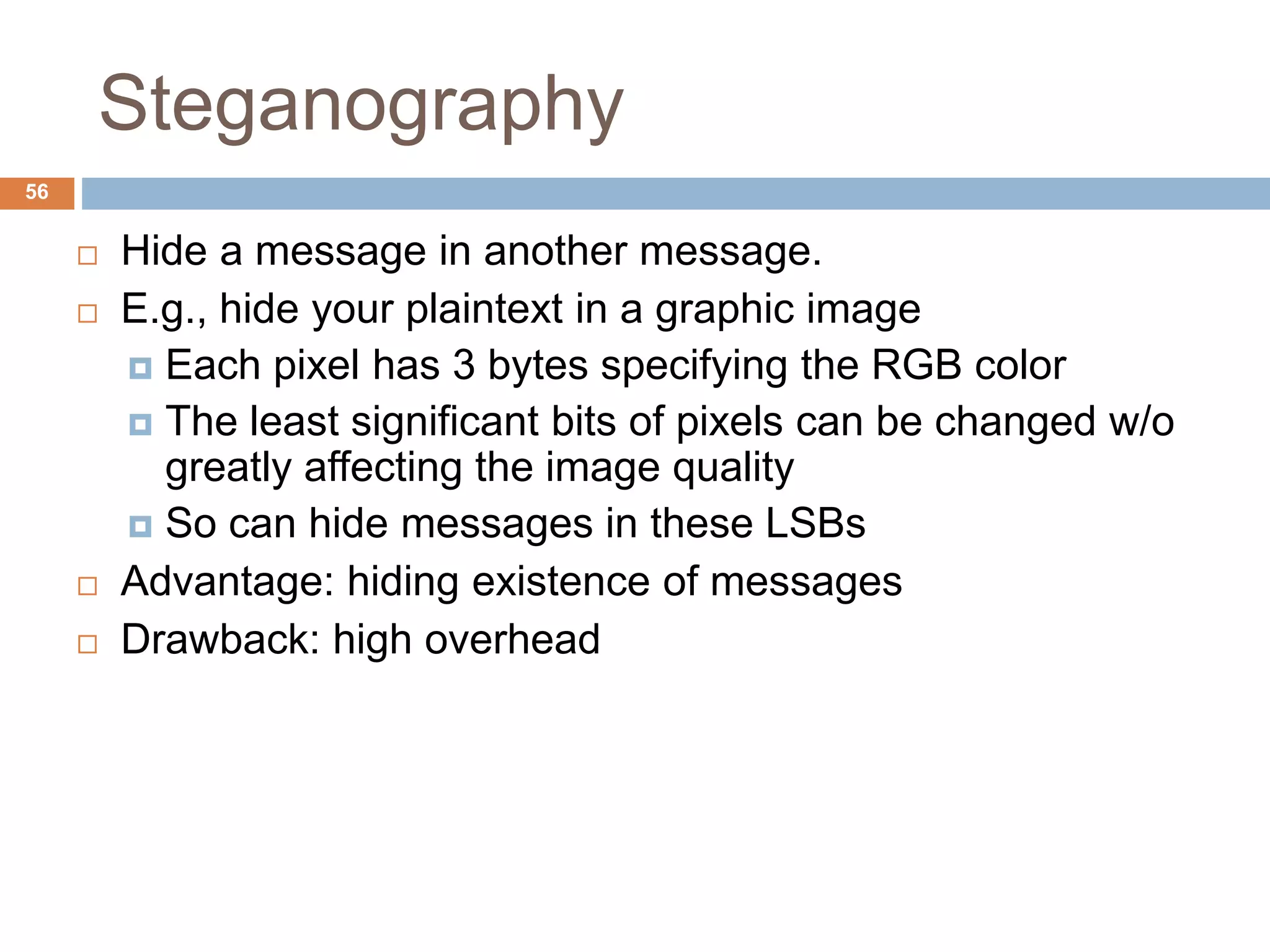 Steganography
56
 Hide a message in another message.
 E.g., hide your plaintext in a graphic image
 Each pixel has 3 bytes specifying the RGB color
 The least significant bits of pixels can be changed w/o
greatly affecting the image quality
 So can hide messages in these LSBs
 Advantage: hiding existence of messages
 Drawback: high overhead
 