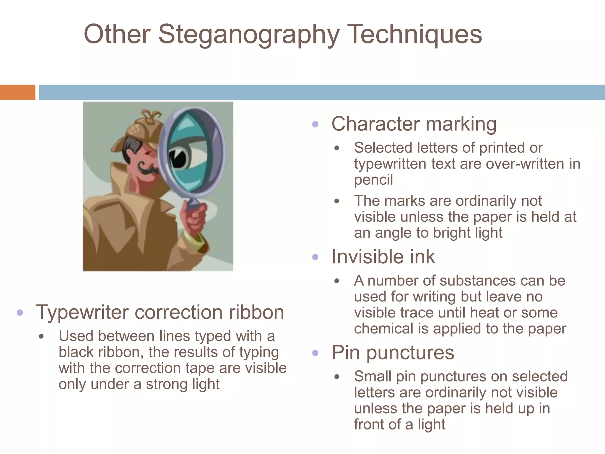 Other Steganography Techniques
• Character marking
• Selected letters of printed or
typewritten text are over-written in
pencil
• The marks are ordinarily not
visible unless the paper is held at
an angle to bright light
• Invisible ink
• A number of substances can be
used for writing but leave no
visible trace until heat or some
chemical is applied to the paper
• Pin punctures
• Small pin punctures on selected
letters are ordinarily not visible
unless the paper is held up in
front of a light
• Typewriter correction ribbon
• Used between lines typed with a
black ribbon, the results of typing
with the correction tape are visible
only under a strong light
 