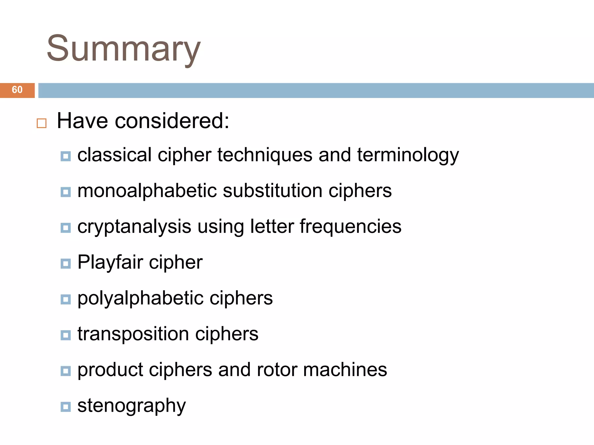 Summary
60
 Have considered:
 classical cipher techniques and terminology
 monoalphabetic substitution ciphers
 cryptanalysis using letter frequencies
 Playfair cipher
 polyalphabetic ciphers
 transposition ciphers
 product ciphers and rotor machines
 stenography
 