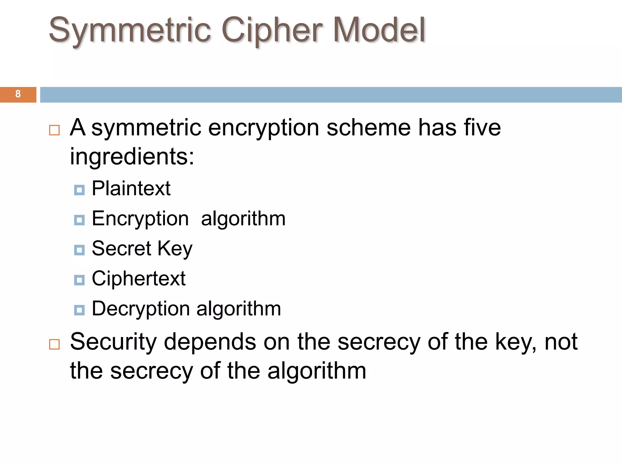 Symmetric Cipher Model
8
 A symmetric encryption scheme has five
ingredients:
 Plaintext
 Encryption algorithm
 Secret Key
 Ciphertext
 Decryption algorithm
 Security depends on the secrecy of the key, not
the secrecy of the algorithm
 