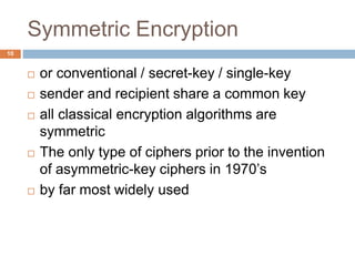 Symmetric Encryption
10
 or conventional / secret-key / single-key
 sender and recipient share a common key
 all classical encryption algorithms are
symmetric
 The only type of ciphers prior to the invention
of asymmetric-key ciphers in 1970’s
 by far most widely used
 
