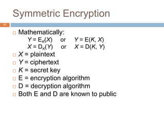 Symmetric Encryption
11
 Mathematically:
Y = EK(X) or Y = E(K, X)
X = DK(Y) or X = D(K, Y)
 X = plaintext
 Y = ciphertext
 K = secret key
 E = encryption algorithm
 D = decryption algorithm
 Both E and D are known to public
 