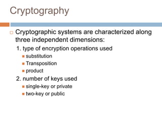 Cryptography
 Cryptographic systems are characterized along
three independent dimensions:
1. type of encryption operations used
 substitution
 Transposition
 product
2. number of keys used
 single-key or private
 two-key or public
 