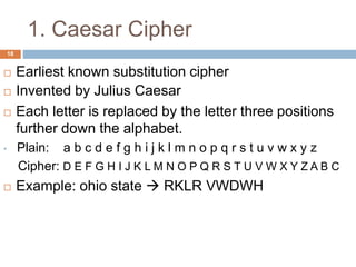1. Caesar Cipher
18
 Earliest known substitution cipher
 Invented by Julius Caesar
 Each letter is replaced by the letter three positions
further down the alphabet.
• Plain: a b c d e f g h i j k l m n o p q r s t u v w x y z
Cipher: D E F G H I J K L M N O P Q R S T U V W X Y Z A B C
 Example: ohio state  RKLR VWDWH
 