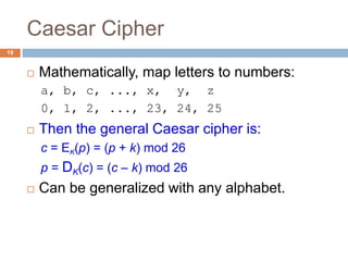 Caesar Cipher
19
 Mathematically, map letters to numbers:
a, b, c, ..., x, y, z
0, 1, 2, ..., 23, 24, 25
 Then the general Caesar cipher is:
c = EK(p) = (p + k) mod 26
p = DK(c) = (c – k) mod 26
 Can be generalized with any alphabet.
 