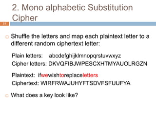 2. Mono alphabetic Substitution
Cipher21
 Shuffle the letters and map each plaintext letter to a
different random ciphertext letter:
Plain letters: abcdefghijklmnopqrstuvwxyz
Cipher letters: DKVQFIBJWPESCXHTMYAUOLRGZN
Plaintext: ifwewishtoreplaceletters
Ciphertext: WIRFRWAJUHYFTSDVFSFUUFYA
 What does a key look like?
 