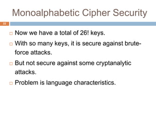 Monoalphabetic Cipher Security
22
 Now we have a total of 26! keys.
 With so many keys, it is secure against brute-
force attacks.
 But not secure against some cryptanalytic
attacks.
 Problem is language characteristics.
 