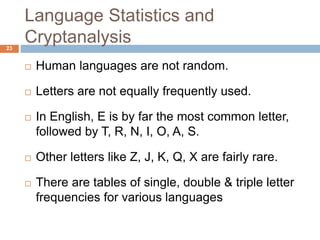 Language Statistics and
Cryptanalysis23
 Human languages are not random.
 Letters are not equally frequently used.
 In English, E is by far the most common letter,
followed by T, R, N, I, O, A, S.
 Other letters like Z, J, K, Q, X are fairly rare.
 There are tables of single, double & triple letter
frequencies for various languages
 