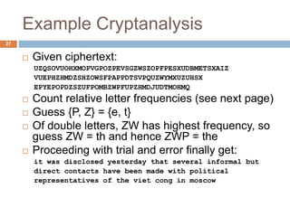 Example Cryptanalysis
27
 Given ciphertext:
UZQSOVUOHXMOPVGPOZPEVSGZWSZOPFPESXUDBMETSXAIZ
VUEPHZHMDZSHZOWSFPAPPDTSVPQUZWYMXUZUHSX
EPYEPOPDZSZUFPOMBZWPFUPZHMDJUDTMOHMQ
 Count relative letter frequencies (see next page)
 Guess {P, Z} = {e, t}
 Of double letters, ZW has highest frequency, so
guess ZW = th and hence ZWP = the
 Proceeding with trial and error finally get:
it was disclosed yesterday that several informal but
direct contacts have been made with political
representatives of the viet cong in moscow
 