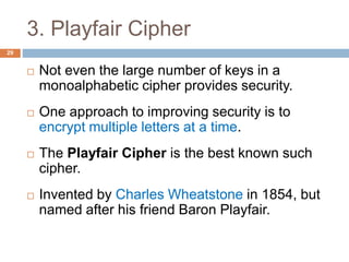 3. Playfair Cipher
29
 Not even the large number of keys in a
monoalphabetic cipher provides security.
 One approach to improving security is to
encrypt multiple letters at a time.
 The Playfair Cipher is the best known such
cipher.
 Invented by Charles Wheatstone in 1854, but
named after his friend Baron Playfair.
 