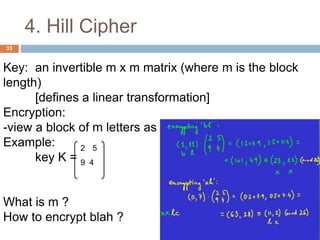 4. Hill Cipher
33
Key: an invertible m x m matrix (where m is the block
length)
[defines a linear transformation]
Encryption:
-view a block of m letters as a vector, multiply by the key
Example:
key K =
What is m ?
How to encrypt blah ?
2 5
9 4
 