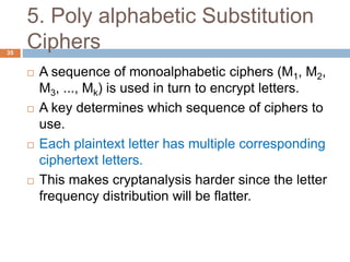 5. Poly alphabetic Substitution
Ciphers35
 A sequence of monoalphabetic ciphers (M1, M2,
M3, ..., Mk) is used in turn to encrypt letters.
 A key determines which sequence of ciphers to
use.
 Each plaintext letter has multiple corresponding
ciphertext letters.
 This makes cryptanalysis harder since the letter
frequency distribution will be flatter.
 