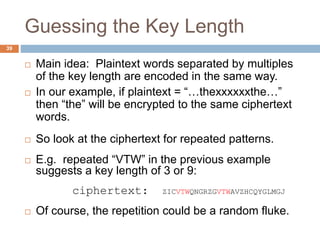 Guessing the Key Length
39
 Main idea: Plaintext words separated by multiples
of the key length are encoded in the same way.
 In our example, if plaintext = “…thexxxxxxthe…”
then “the” will be encrypted to the same ciphertext
words.
 So look at the ciphertext for repeated patterns.
 E.g. repeated “VTW” in the previous example
suggests a key length of 3 or 9:
ciphertext: ZICVTWQNGRZGVTWAVZHCQYGLMGJ
 Of course, the repetition could be a random fluke.
 