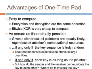 slide 41
Advantages of One-Time Pad
 Easy to compute
 Encryption and decryption are the same operation
 Bitwise XOR is very cheap to compute
 As secure as theoretically possible
 Given a ciphertext, all plaintexts are equally likely,
regardless of attacker’s computational resources
 …if and only if the key sequence is truly random
 True randomness is expensive to obtain in large
quantities
 …if and only if each key is as long as the plaintext
 But how do the sender and the receiver communicate the
key to each other? Where do they store the key?
 
