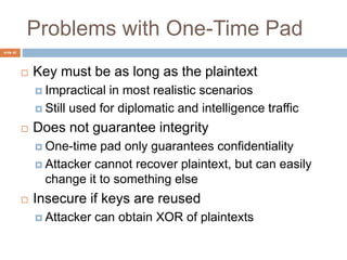 slide 42
Problems with One-Time Pad
 Key must be as long as the plaintext
 Impractical in most realistic scenarios
 Still used for diplomatic and intelligence traffic
 Does not guarantee integrity
 One-time pad only guarantees confidentiality
 Attacker cannot recover plaintext, but can easily
change it to something else
 Insecure if keys are reused
 Attacker can obtain XOR of plaintexts
 