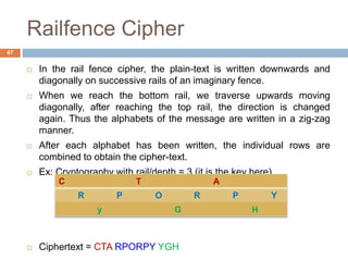 Railfence Cipher
 In the rail fence cipher, the plain-text is written downwards and
diagonally on successive rails of an imaginary fence.
 When we reach the bottom rail, we traverse upwards moving
diagonally, after reaching the top rail, the direction is changed
again. Thus the alphabets of the message are written in a zig-zag
manner.
 After each alphabet has been written, the individual rows are
combined to obtain the cipher-text.
 Ex: Cryptography with rail/depth = 3 (it is the key here)
 Ciphertext = CTA RPORPY YGH
47
C T A
R P O R P Y
y G H
 
