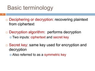 Basic terminology
5
 Deciphering or decryption: recovering plaintext
from ciphertext
 Decryption algorithm: performs decryption
 Two inputs: ciphertext and secret key
 Secret key: same key used for encryption and
decryption
 Also referred to as a symmetric key
 
